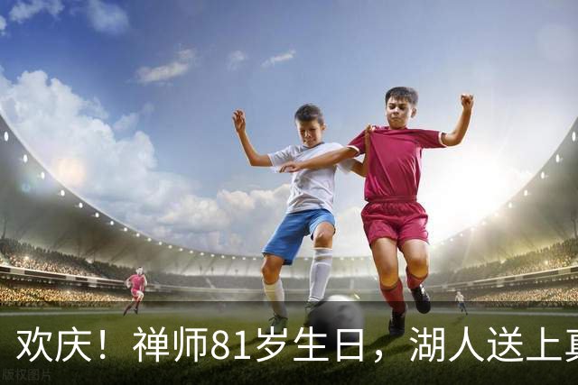 欢庆！禅师81岁生日，湖人送上真挚祝福
